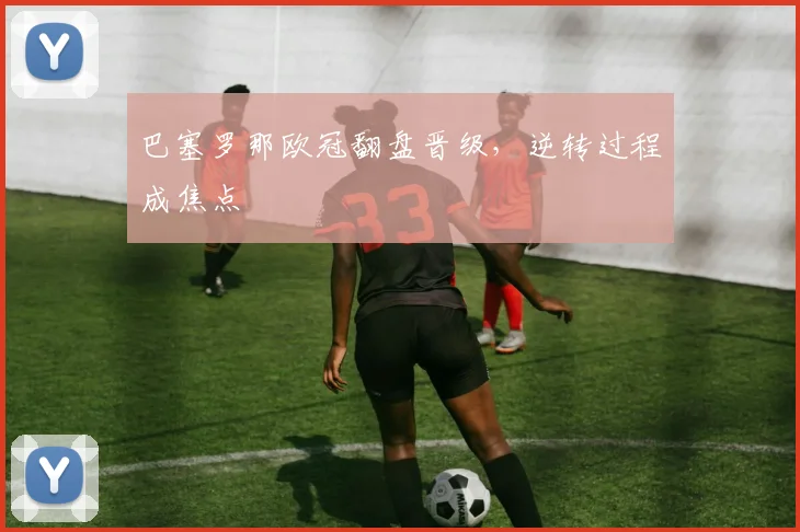 巴塞罗那欧冠翻盘晋级，逆转过程成焦点