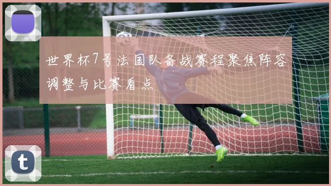 世界杯7号法国队备战赛程聚焦阵容调整与比赛看点