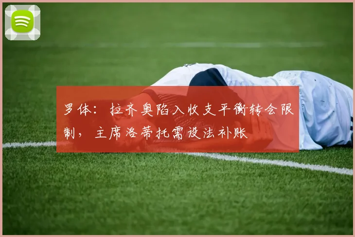 罗体:拉齐奥陷入收支平衡转会限制,主席洛蒂托需设法补账