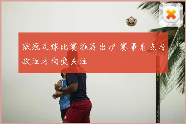 欧冠足球比赛推荐出炉 赛事看点与投注方向受关注