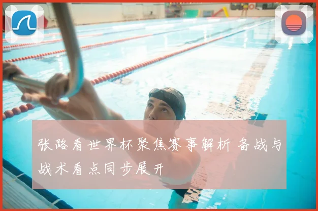 张路看世界杯聚焦赛事解析 备战与战术看点同步展开